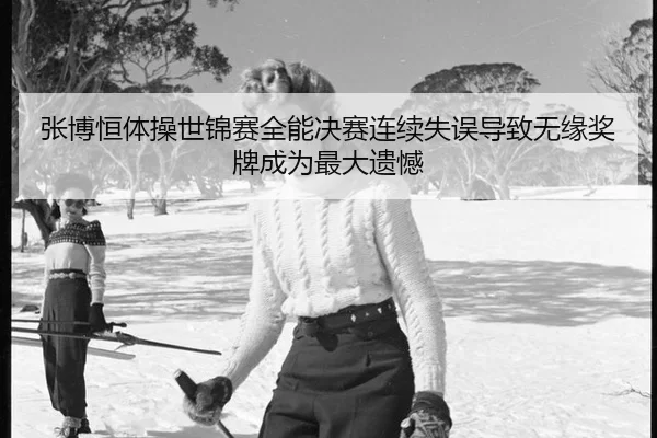 张博恒体操世锦赛全能决赛连续失误导致无缘奖牌成为最大遗憾