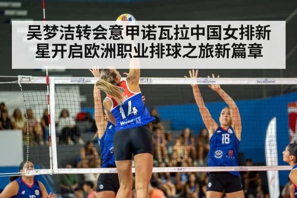 吴梦洁转会意甲诺瓦拉中国女排新星开启欧洲职业排球之旅新篇章