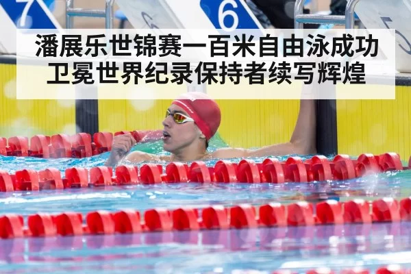 潘展乐世锦赛一百米自由泳成功卫冕世界纪录保持者续写辉煌