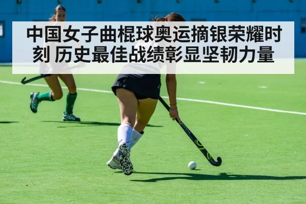 中国女子曲棍球奥运摘银荣耀时刻 历史最佳战绩彰显坚韧力量