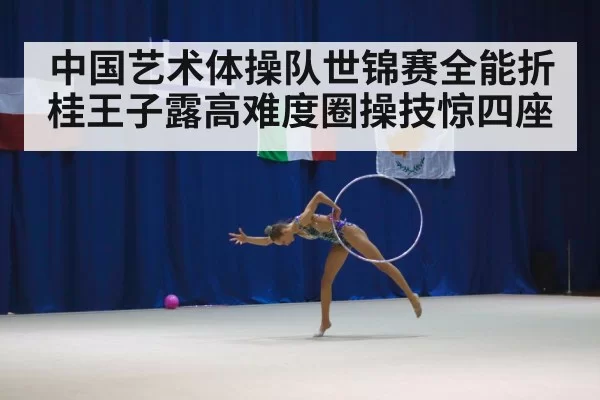 中国艺术体操队世锦赛全能折桂王子露高难度圈操技惊四座
