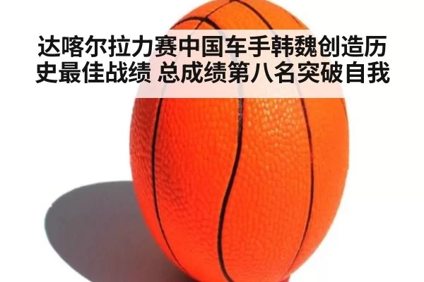达喀尔拉力赛中国车手韩魏创造历史最佳战绩 总成绩第八名突破自我